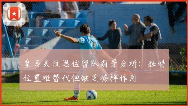 皇马关注恩佐留队前景分析：独特位置难替代但缺乏榜样作用