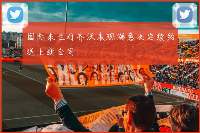 国际米兰对齐沃表现满意决定续约送上新合同