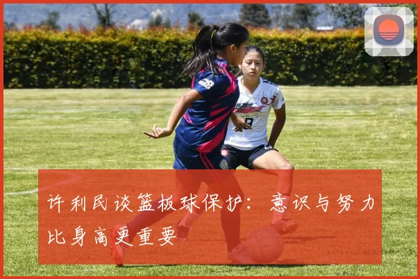 许利民谈篮板球保护：意识与努力比身高更重要