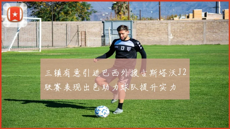三镇有意引进巴西外援古斯塔沃J2联赛表现出色助力球队提升实力
