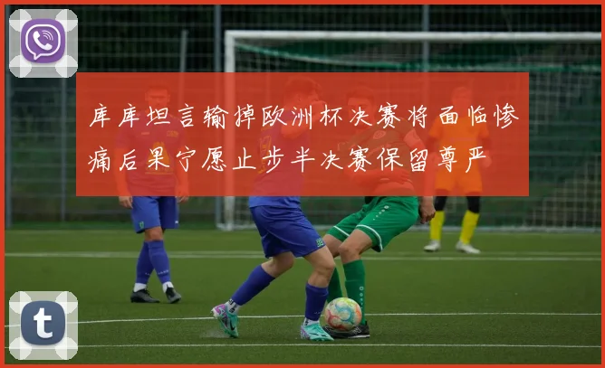 库库坦言输掉欧洲杯决赛将面临惨痛后果宁愿止步半决赛保留尊严