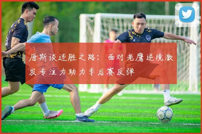 唐斯谈连胜之路：面对老鹰逆境激发专注力助力季后赛反弹