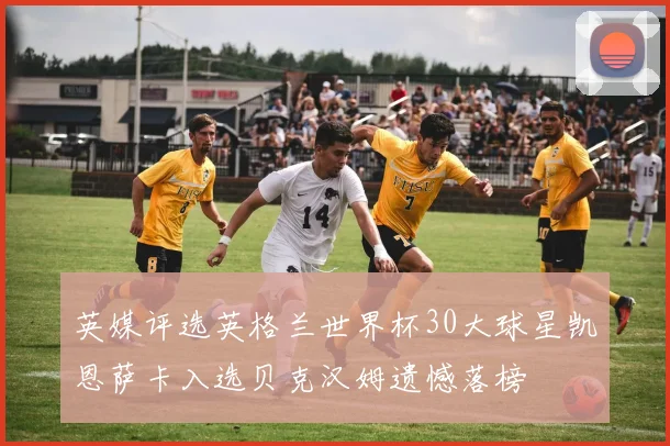英媒评选英格兰世界杯30大球星凯恩萨卡入选贝克汉姆遗憾落榜