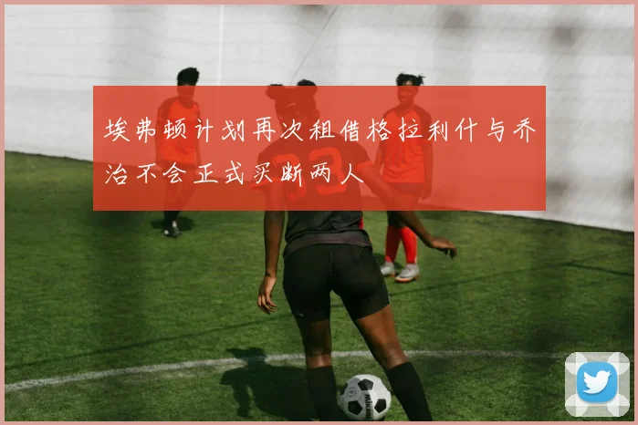 埃弗顿计划再次租借格拉利什与乔治不会正式买断两人