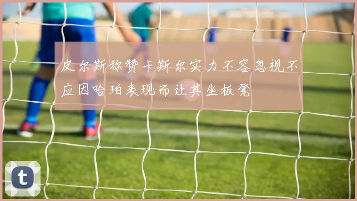 皮尔斯称赞卡斯尔实力不容忽视不应因哈珀表现而让其坐板凳