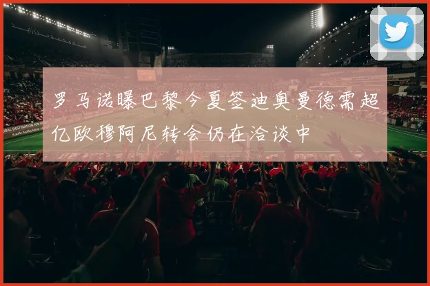 罗马诺曝巴黎今夏签迪奥曼德需超亿欧穆阿尼转会仍在洽谈中