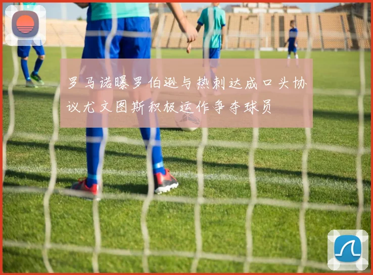 罗马诺曝罗伯逊与热刺达成口头协议尤文图斯积极运作争夺球员