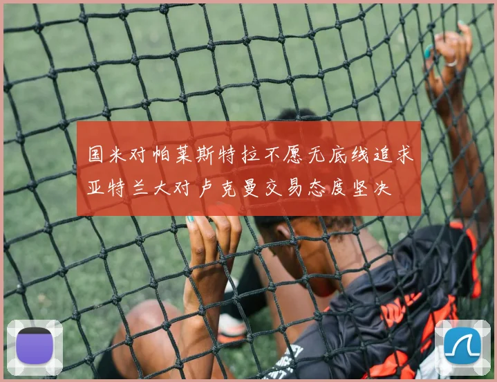 国米对帕莱斯特拉不愿无底线追求亚特兰大对卢克曼交易态度坚决