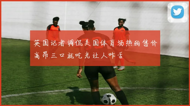 英国记者调侃美国体育场热狗售价高昂三口就吃光让人咋舌
