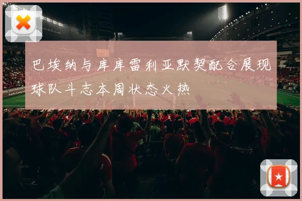 巴埃纳与库库雷利亚默契配合展现球队斗志本周状态火热