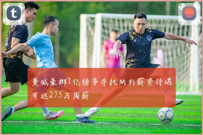 曼城豪掷1亿镑争夺托纳利薪资待遇可达275万周薪