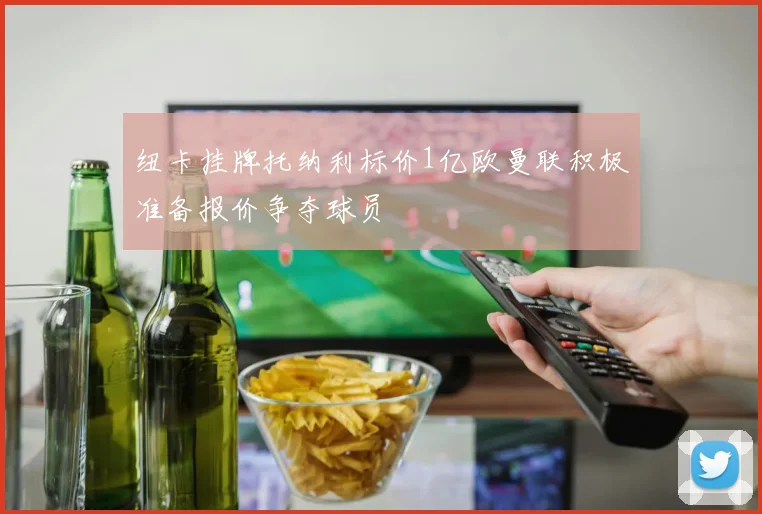 纽卡挂牌托纳利标价1亿欧曼联积极准备报价争夺球员