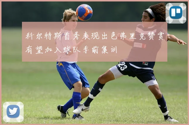 科尔特斯首秀表现出色弗里克赞赏有望加入球队季前集训