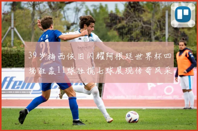 39岁梅西依旧闪耀阿根廷世界杯四场狂轰11球独揽七球展现传奇风采
