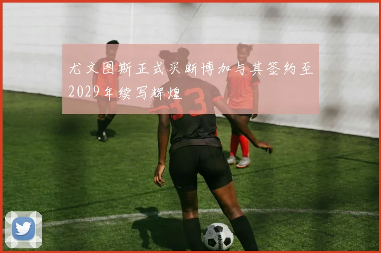 尤文图斯正式买断博加与其签约至2029年续写辉煌
