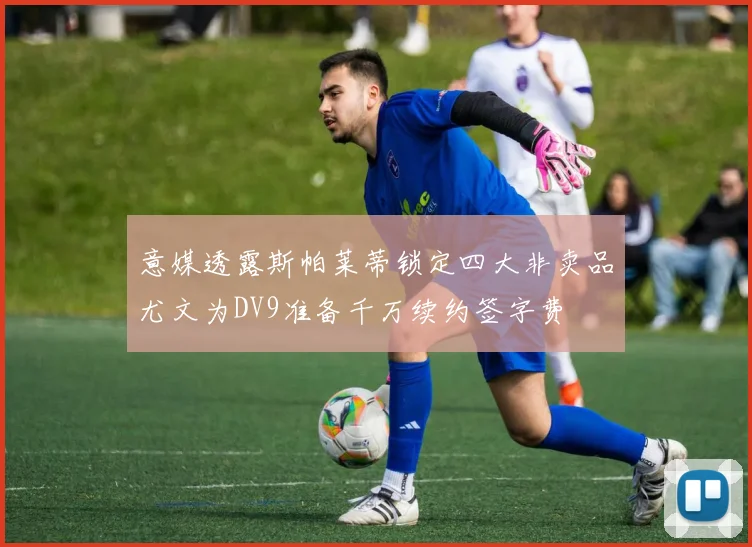 意媒透露斯帕莱蒂锁定四大非卖品尤文为DV9准备千万续约签字费