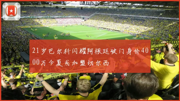 21岁巴尔科闪耀阿根廷破门身价4000万今夏或加盟切尔西