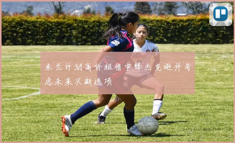 米兰计划高价租借中锋杰克逊并考虑未来买断选项