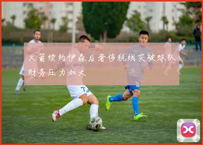 火箭续约伊森后奢侈税线突破球队财务压力加大