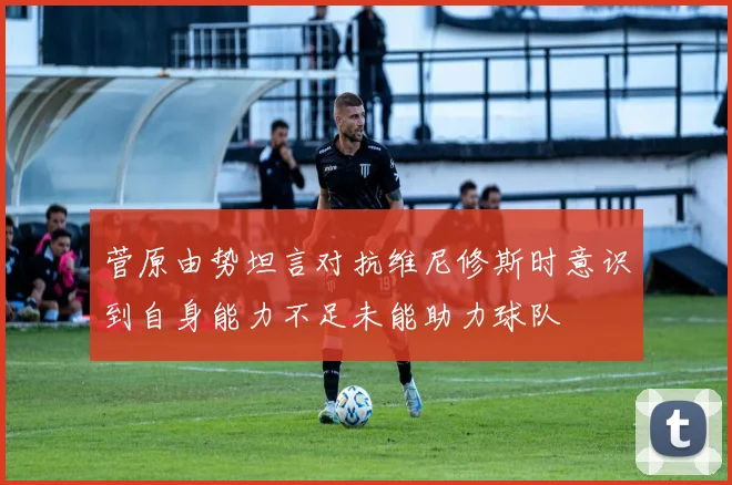 菅原由势坦言对抗维尼修斯时意识到自身能力不足未能助力球队