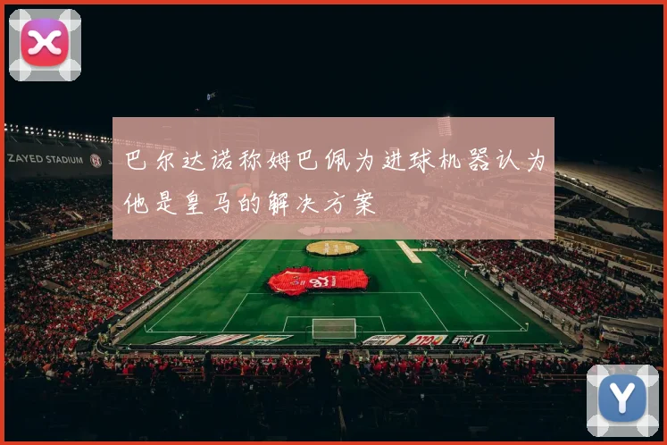巴尔达诺称姆巴佩为进球机器认为他是皇马的解决方案