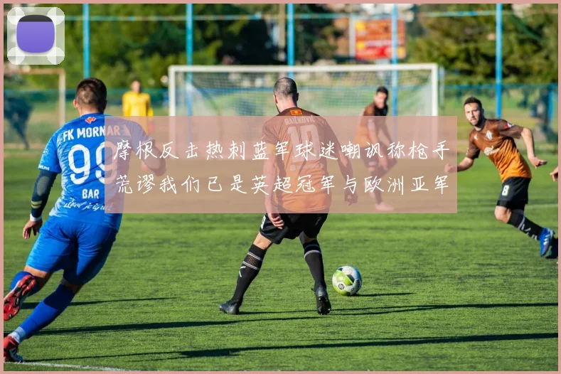摩根反击热刺蓝军球迷嘲讽称枪手荒谬我们已是英超冠军与欧洲亚军