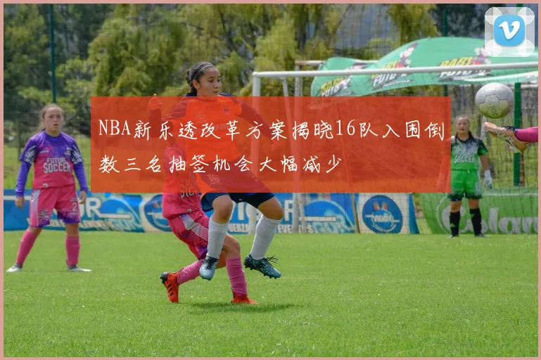 NBA新乐透改革方案揭晓16队入围倒数三名抽签机会大幅减少